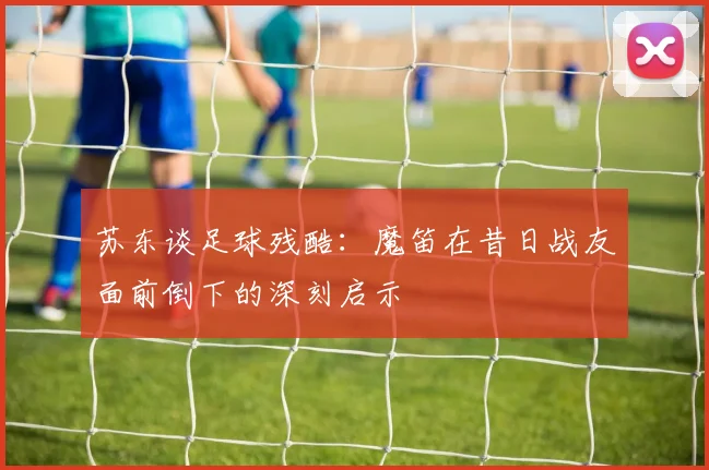 苏东谈足球残酷：魔笛在昔日战友面前倒下的深刻启示
